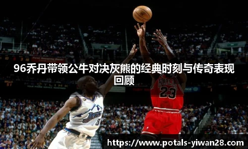 96乔丹带领公牛对决灰熊的经典时刻与传奇表现回顾